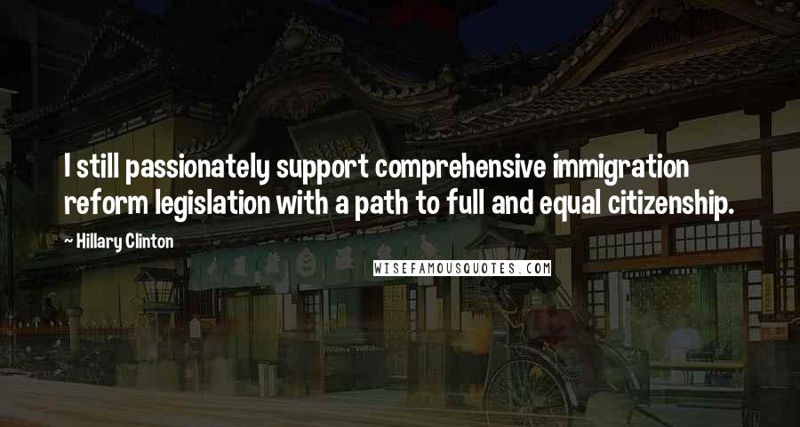 Hillary Clinton Quotes: I still passionately support comprehensive immigration reform legislation with a path to full and equal citizenship.