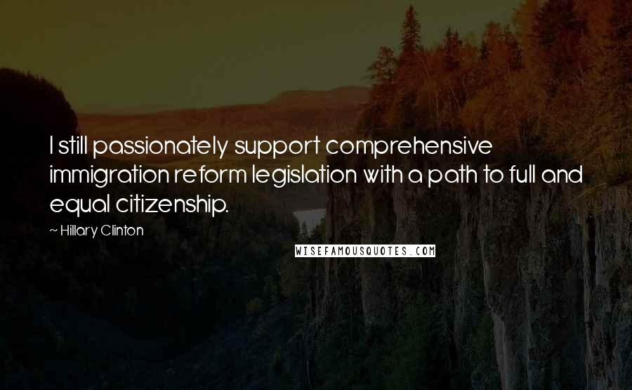 Hillary Clinton Quotes: I still passionately support comprehensive immigration reform legislation with a path to full and equal citizenship.