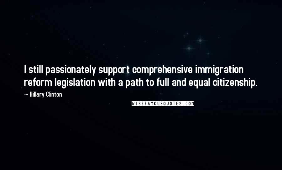 Hillary Clinton Quotes: I still passionately support comprehensive immigration reform legislation with a path to full and equal citizenship.