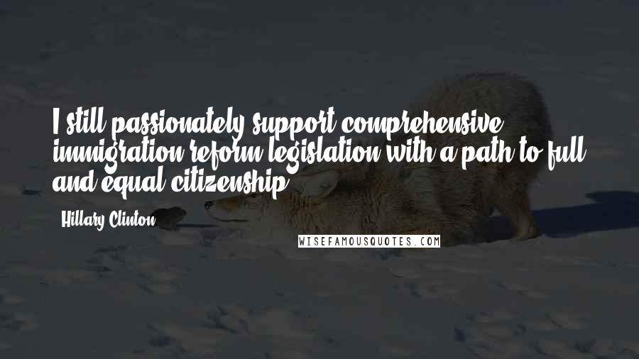 Hillary Clinton Quotes: I still passionately support comprehensive immigration reform legislation with a path to full and equal citizenship.