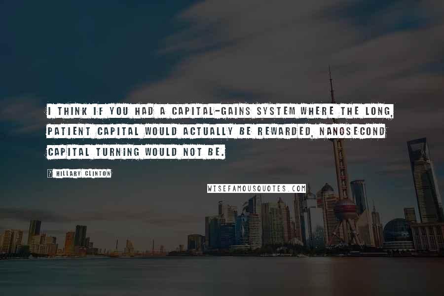 Hillary Clinton Quotes: I think if you had a capital-gains system where the long, patient capital would actually be rewarded, nanosecond capital turning would not be.