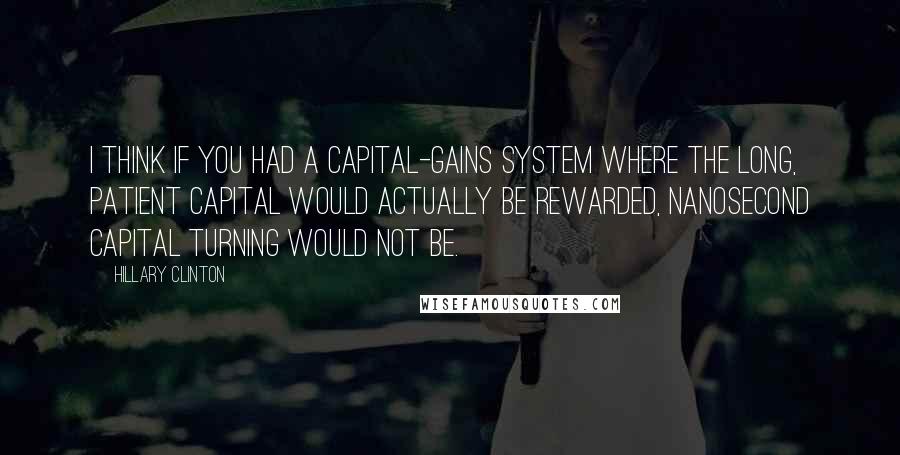 Hillary Clinton Quotes: I think if you had a capital-gains system where the long, patient capital would actually be rewarded, nanosecond capital turning would not be.