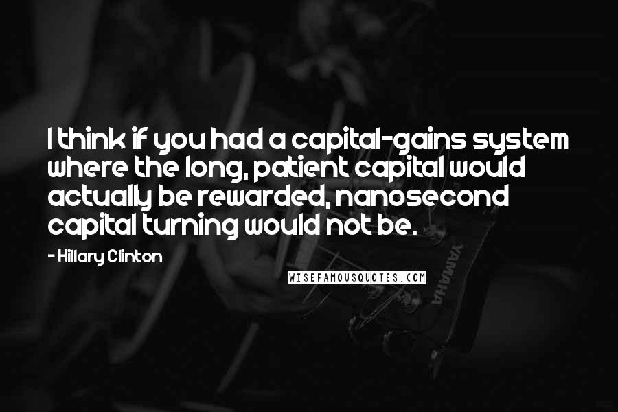Hillary Clinton Quotes: I think if you had a capital-gains system where the long, patient capital would actually be rewarded, nanosecond capital turning would not be.