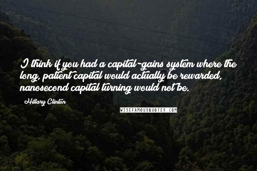 Hillary Clinton Quotes: I think if you had a capital-gains system where the long, patient capital would actually be rewarded, nanosecond capital turning would not be.