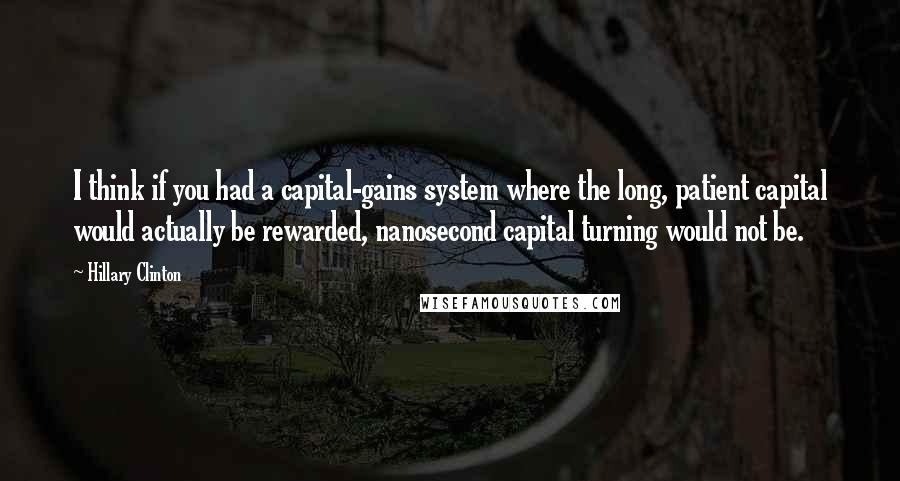 Hillary Clinton Quotes: I think if you had a capital-gains system where the long, patient capital would actually be rewarded, nanosecond capital turning would not be.