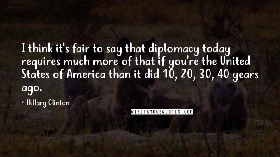 Hillary Clinton Quotes: I think it's fair to say that diplomacy today requires much more of that if you're the United States of America than it did 10, 20, 30, 40 years ago.