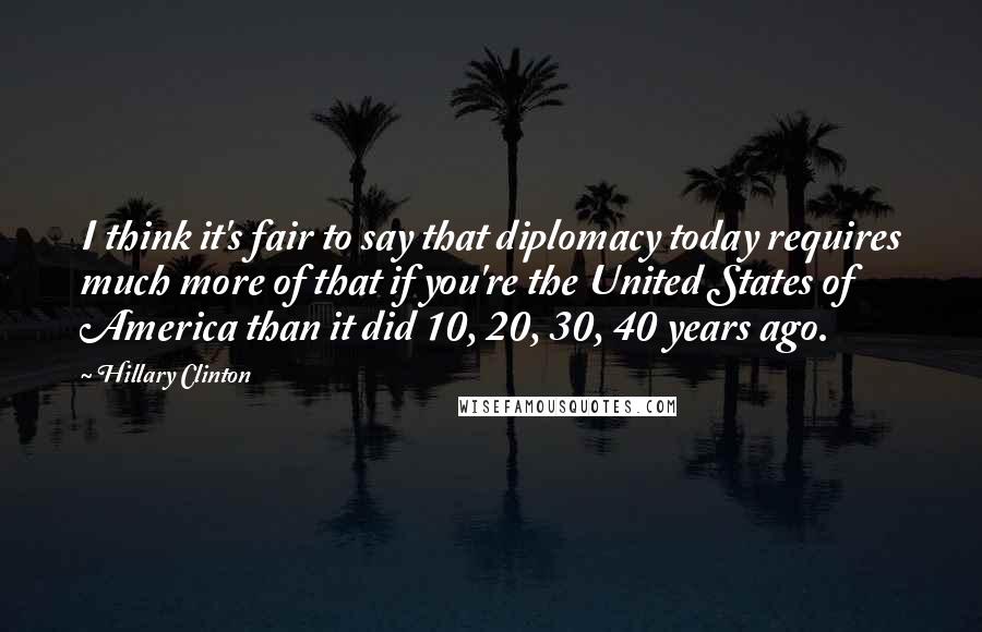 Hillary Clinton Quotes: I think it's fair to say that diplomacy today requires much more of that if you're the United States of America than it did 10, 20, 30, 40 years ago.