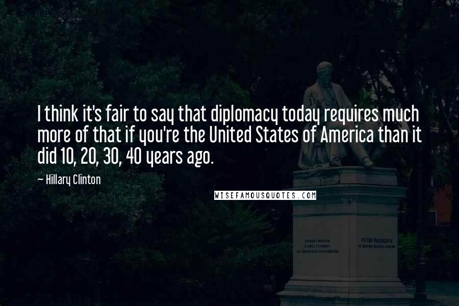 Hillary Clinton Quotes: I think it's fair to say that diplomacy today requires much more of that if you're the United States of America than it did 10, 20, 30, 40 years ago.