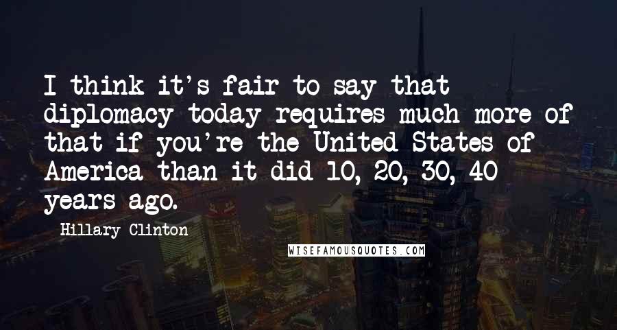 Hillary Clinton Quotes: I think it's fair to say that diplomacy today requires much more of that if you're the United States of America than it did 10, 20, 30, 40 years ago.