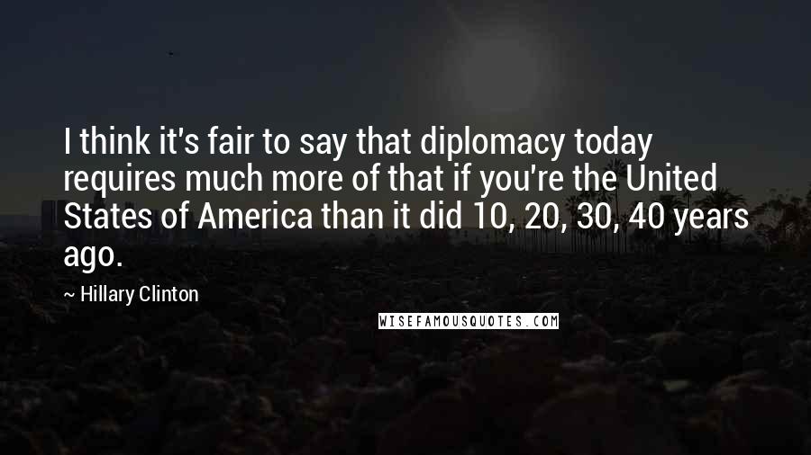 Hillary Clinton Quotes: I think it's fair to say that diplomacy today requires much more of that if you're the United States of America than it did 10, 20, 30, 40 years ago.