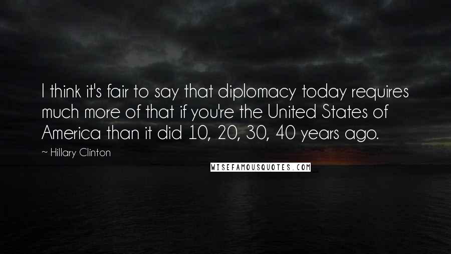 Hillary Clinton Quotes: I think it's fair to say that diplomacy today requires much more of that if you're the United States of America than it did 10, 20, 30, 40 years ago.