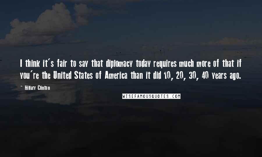 Hillary Clinton Quotes: I think it's fair to say that diplomacy today requires much more of that if you're the United States of America than it did 10, 20, 30, 40 years ago.