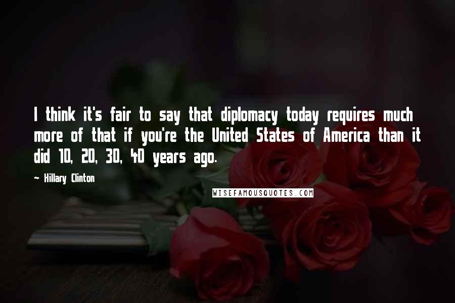 Hillary Clinton Quotes: I think it's fair to say that diplomacy today requires much more of that if you're the United States of America than it did 10, 20, 30, 40 years ago.