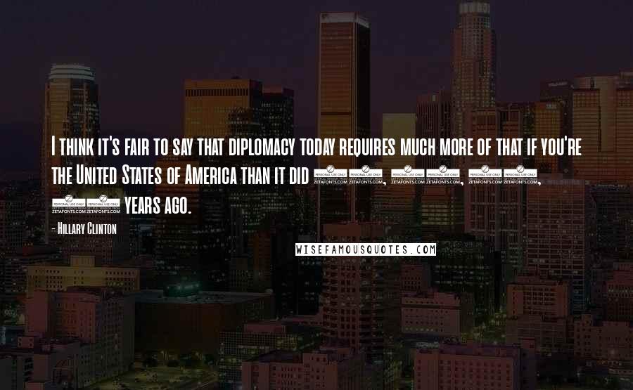 Hillary Clinton Quotes: I think it's fair to say that diplomacy today requires much more of that if you're the United States of America than it did 10, 20, 30, 40 years ago.