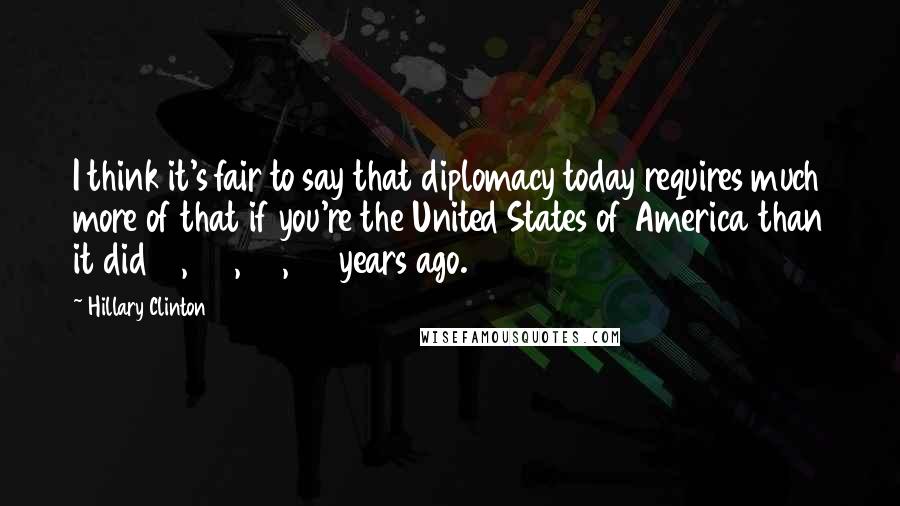 Hillary Clinton Quotes: I think it's fair to say that diplomacy today requires much more of that if you're the United States of America than it did 10, 20, 30, 40 years ago.