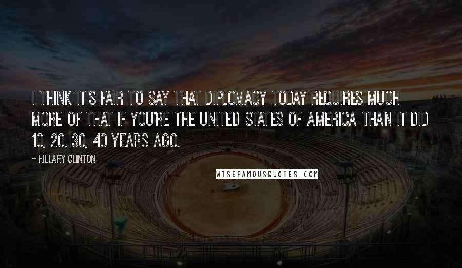 Hillary Clinton Quotes: I think it's fair to say that diplomacy today requires much more of that if you're the United States of America than it did 10, 20, 30, 40 years ago.