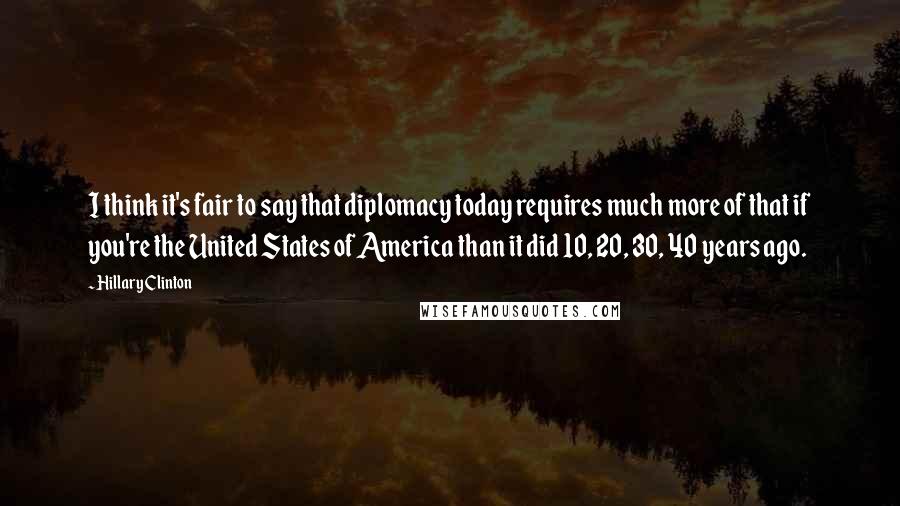 Hillary Clinton Quotes: I think it's fair to say that diplomacy today requires much more of that if you're the United States of America than it did 10, 20, 30, 40 years ago.