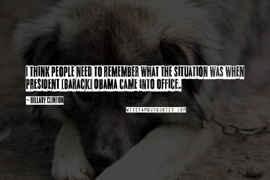 Hillary Clinton Quotes: I think people need to remember what the situation was when President [Barack] Obama came into office.
