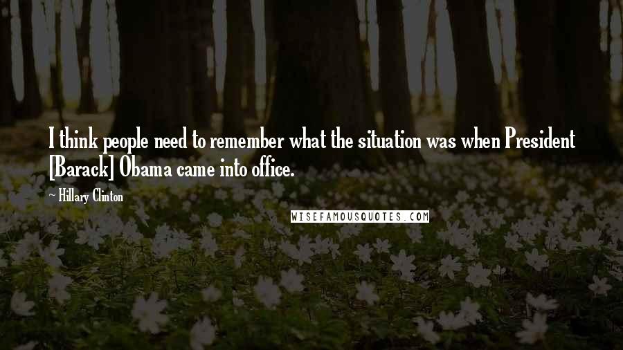 Hillary Clinton Quotes: I think people need to remember what the situation was when President [Barack] Obama came into office.
