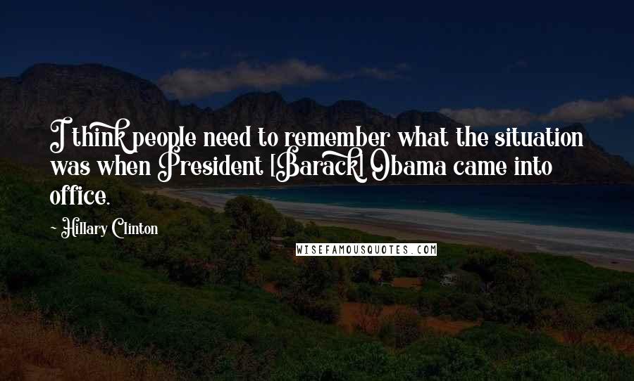 Hillary Clinton Quotes: I think people need to remember what the situation was when President [Barack] Obama came into office.