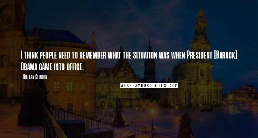 Hillary Clinton Quotes: I think people need to remember what the situation was when President [Barack] Obama came into office.