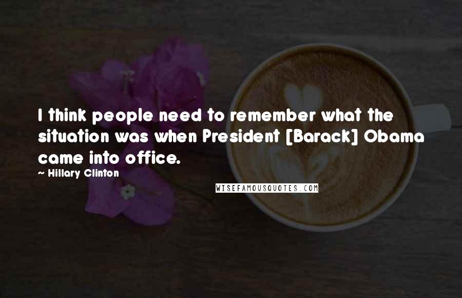 Hillary Clinton Quotes: I think people need to remember what the situation was when President [Barack] Obama came into office.
