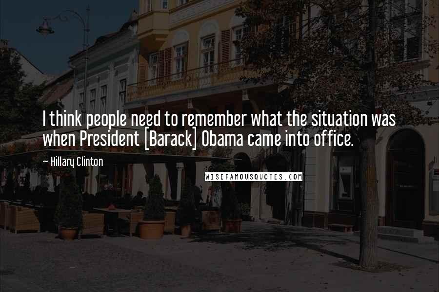 Hillary Clinton Quotes: I think people need to remember what the situation was when President [Barack] Obama came into office.
