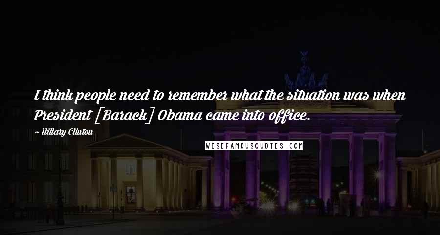 Hillary Clinton Quotes: I think people need to remember what the situation was when President [Barack] Obama came into office.