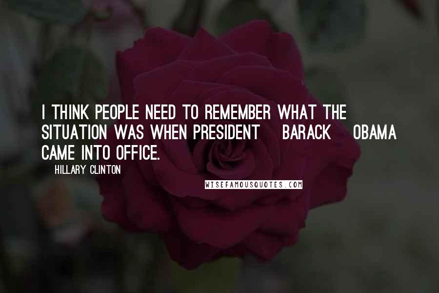 Hillary Clinton Quotes: I think people need to remember what the situation was when President [Barack] Obama came into office.