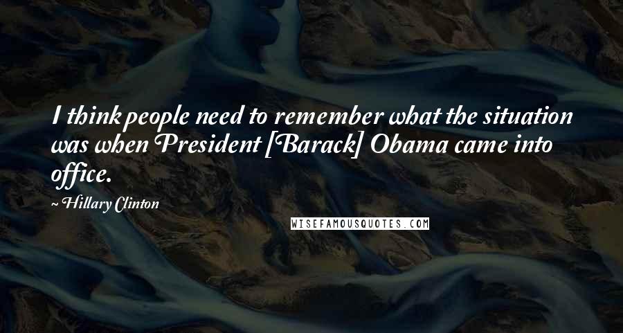 Hillary Clinton Quotes: I think people need to remember what the situation was when President [Barack] Obama came into office.