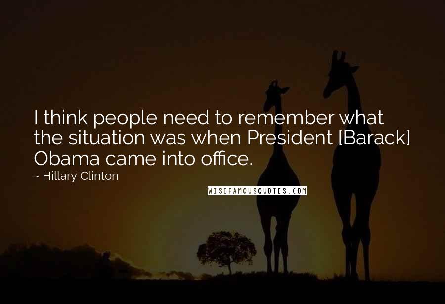 Hillary Clinton Quotes: I think people need to remember what the situation was when President [Barack] Obama came into office.