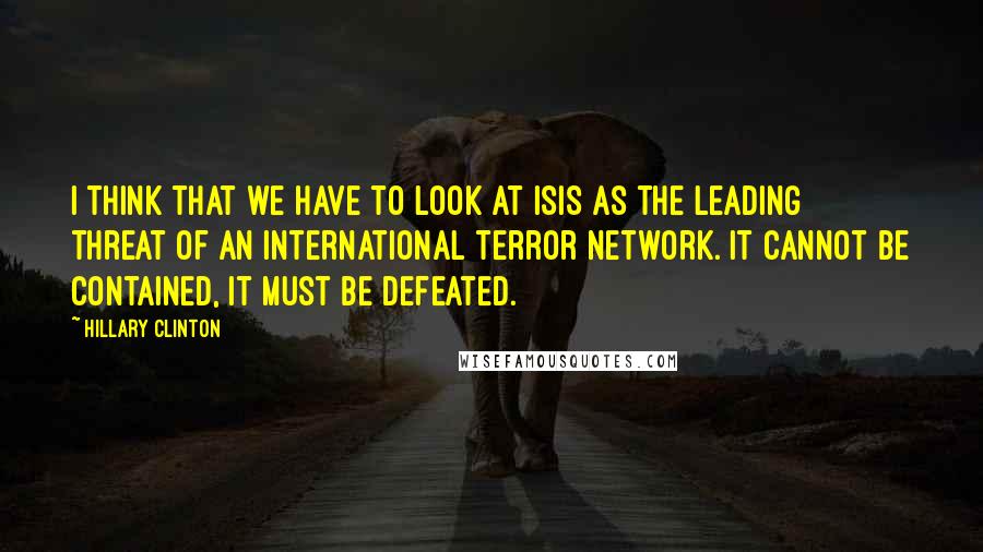 Hillary Clinton Quotes: I think that we have to look at ISIS as the leading threat of an international terror network. It cannot be contained, it must be defeated.