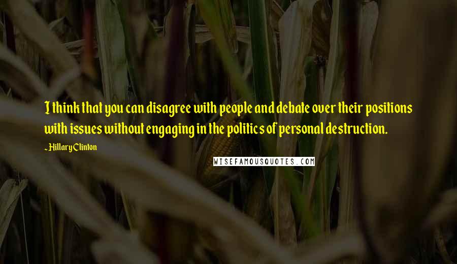 Hillary Clinton Quotes: I think that you can disagree with people and debate over their positions with issues without engaging in the politics of personal destruction.