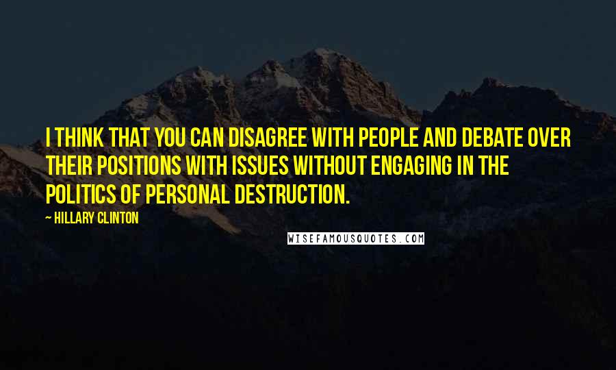 Hillary Clinton Quotes: I think that you can disagree with people and debate over their positions with issues without engaging in the politics of personal destruction.