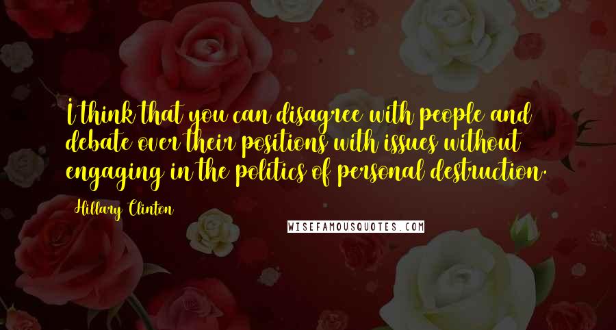 Hillary Clinton Quotes: I think that you can disagree with people and debate over their positions with issues without engaging in the politics of personal destruction.