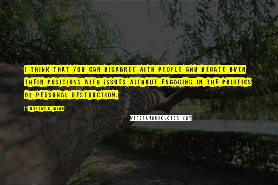 Hillary Clinton Quotes: I think that you can disagree with people and debate over their positions with issues without engaging in the politics of personal destruction.