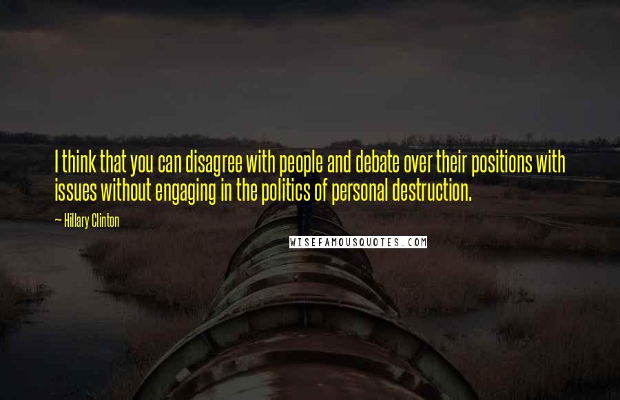 Hillary Clinton Quotes: I think that you can disagree with people and debate over their positions with issues without engaging in the politics of personal destruction.