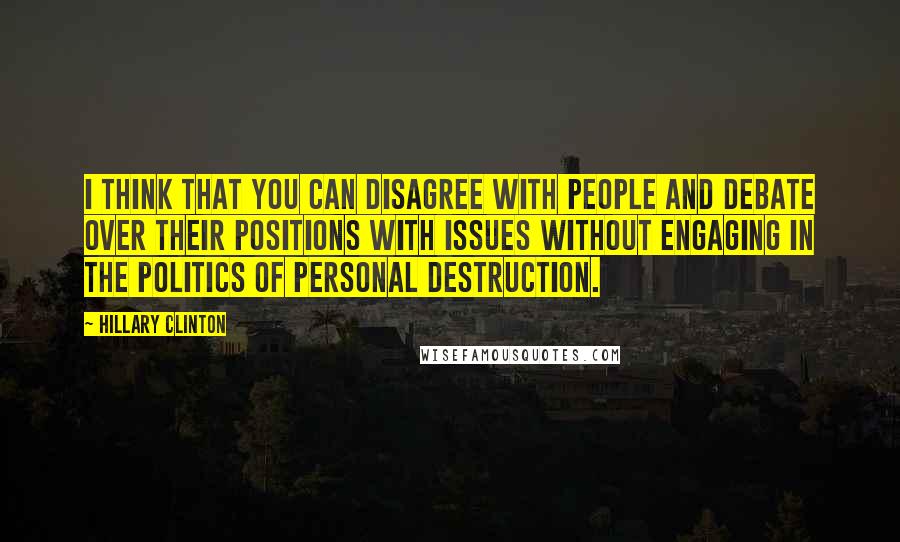 Hillary Clinton Quotes: I think that you can disagree with people and debate over their positions with issues without engaging in the politics of personal destruction.