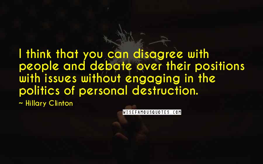 Hillary Clinton Quotes: I think that you can disagree with people and debate over their positions with issues without engaging in the politics of personal destruction.