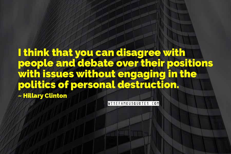 Hillary Clinton Quotes: I think that you can disagree with people and debate over their positions with issues without engaging in the politics of personal destruction.
