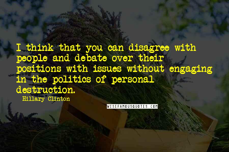 Hillary Clinton Quotes: I think that you can disagree with people and debate over their positions with issues without engaging in the politics of personal destruction.
