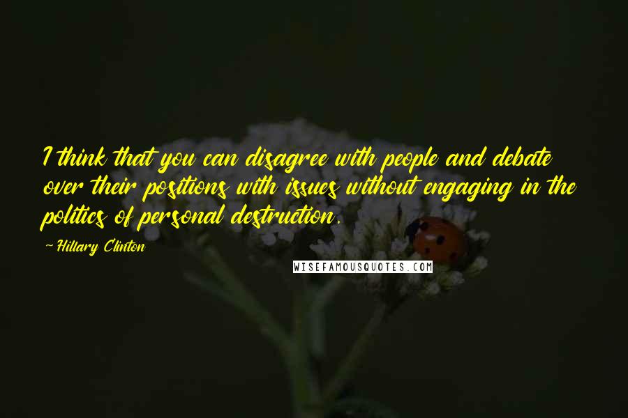 Hillary Clinton Quotes: I think that you can disagree with people and debate over their positions with issues without engaging in the politics of personal destruction.