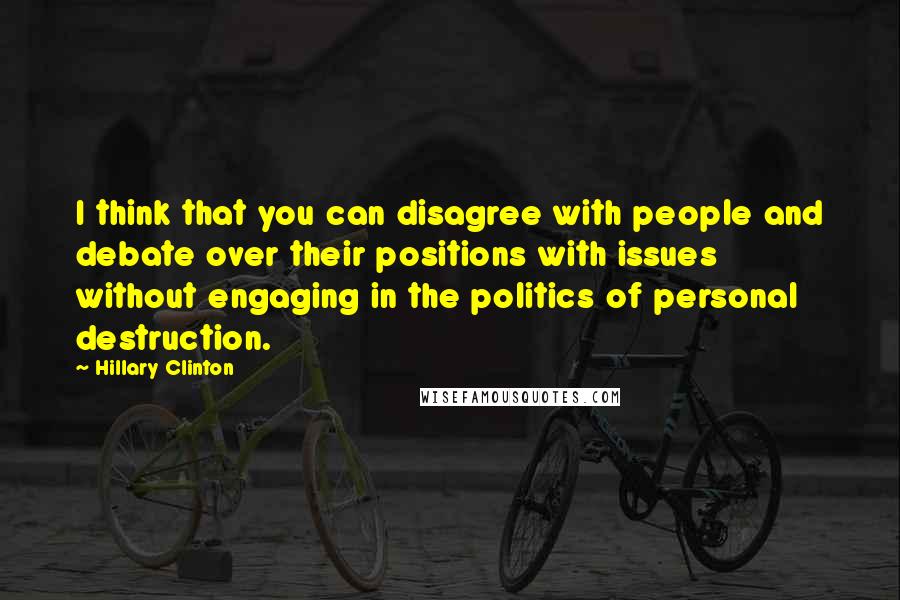 Hillary Clinton Quotes: I think that you can disagree with people and debate over their positions with issues without engaging in the politics of personal destruction.