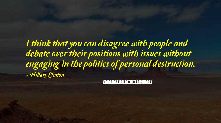 Hillary Clinton Quotes: I think that you can disagree with people and debate over their positions with issues without engaging in the politics of personal destruction.