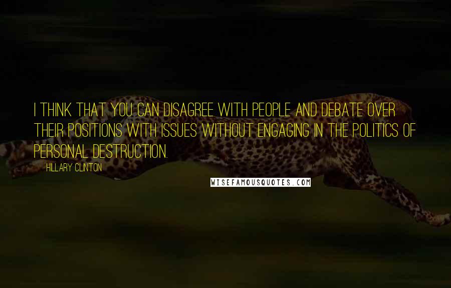 Hillary Clinton Quotes: I think that you can disagree with people and debate over their positions with issues without engaging in the politics of personal destruction.