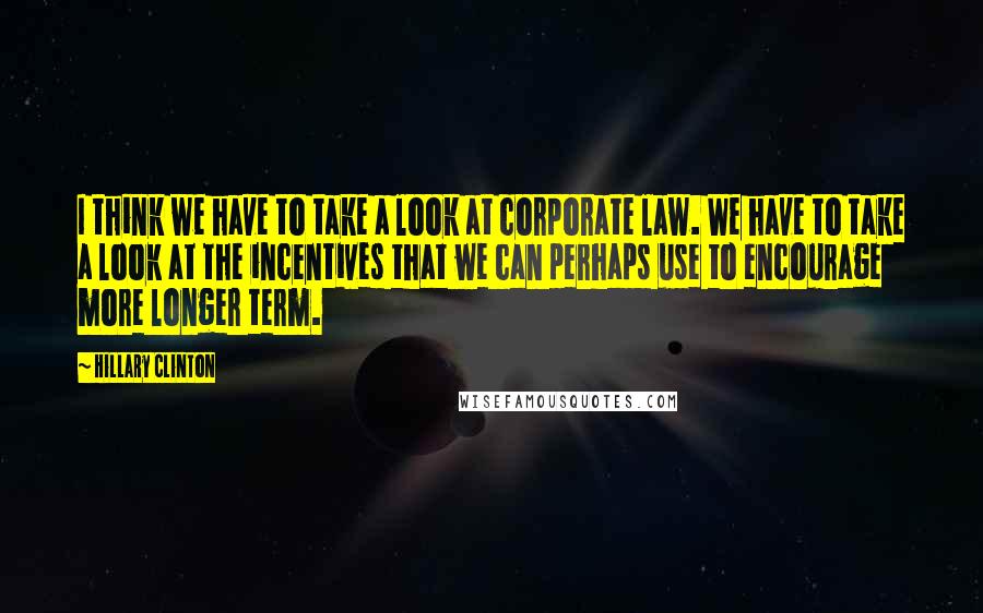 Hillary Clinton Quotes: I think we have to take a look at corporate law. We have to take a look at the incentives that we can perhaps use to encourage more longer term.