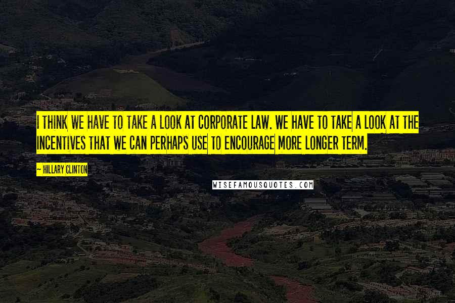 Hillary Clinton Quotes: I think we have to take a look at corporate law. We have to take a look at the incentives that we can perhaps use to encourage more longer term.