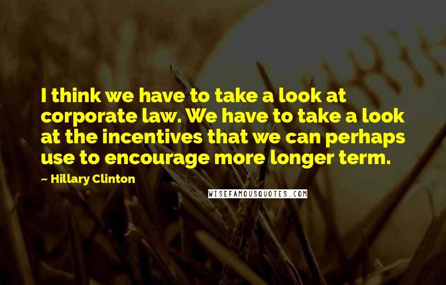 Hillary Clinton Quotes: I think we have to take a look at corporate law. We have to take a look at the incentives that we can perhaps use to encourage more longer term.