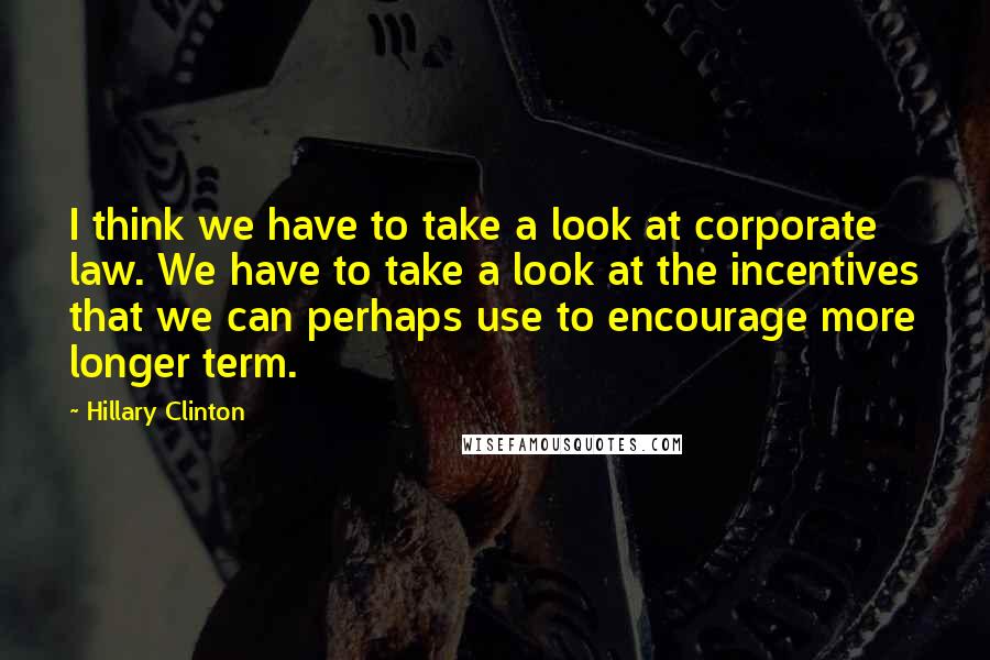 Hillary Clinton Quotes: I think we have to take a look at corporate law. We have to take a look at the incentives that we can perhaps use to encourage more longer term.