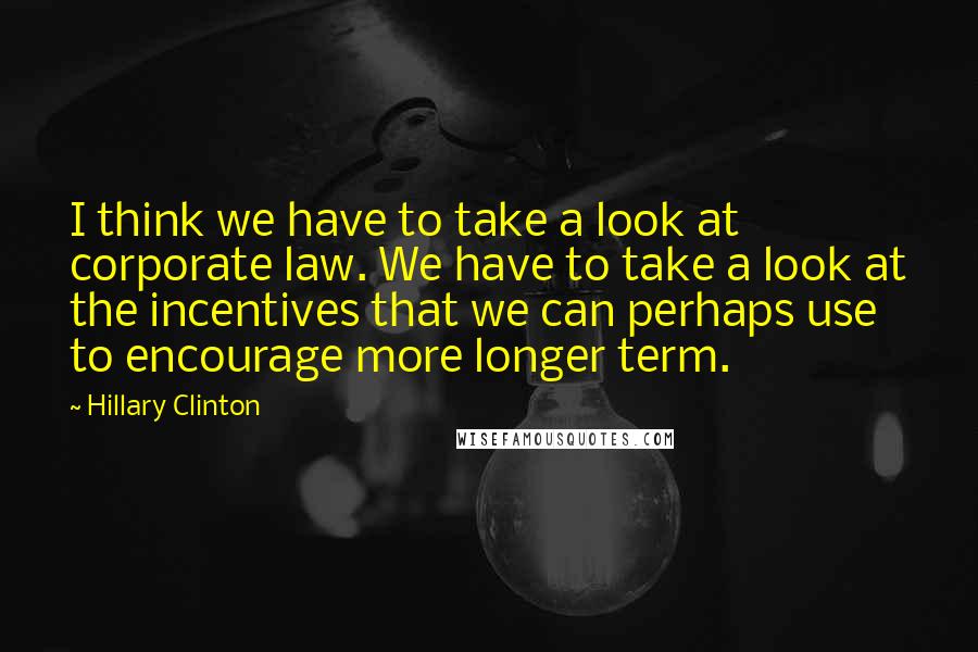 Hillary Clinton Quotes: I think we have to take a look at corporate law. We have to take a look at the incentives that we can perhaps use to encourage more longer term.